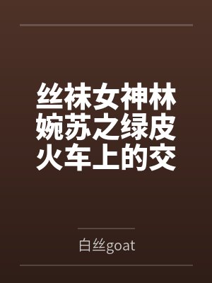 丝袜女神林婉苏之绿皮火车上的交媾盛宴by白丝goat