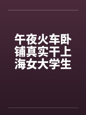 午夜火车卧铺真实干上海女大学生全图文